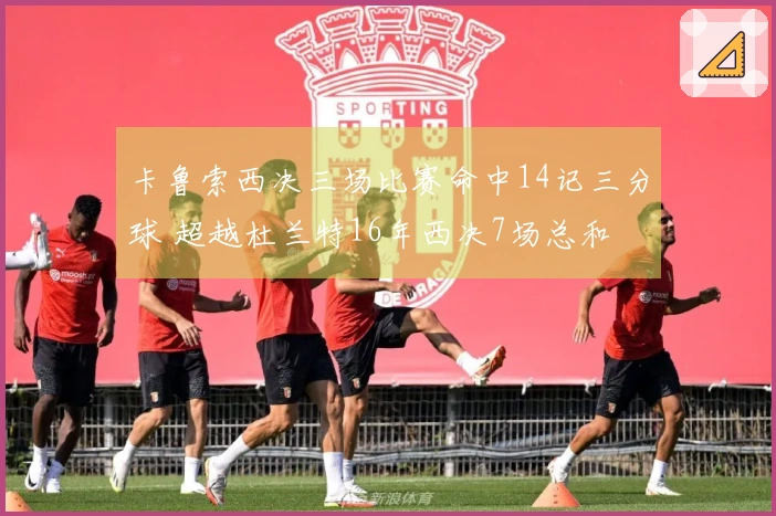 卡鲁索西决三场比赛命中14记三分球 超越杜兰特16年西决7场总和